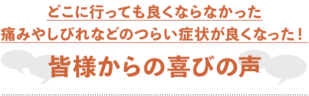 どこに行っても良くならなかった痛みやしびれなどのつらい症状が良くなった！皆様からの喜びの声